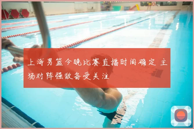 上海男篮今晚比赛直播时间确定 主场对阵强敌备受关注