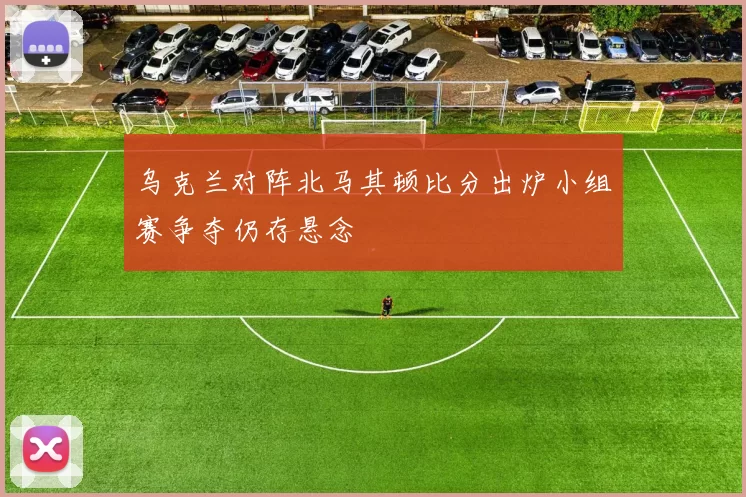 乌克兰对阵北马其顿比分出炉小组赛争夺仍存悬念