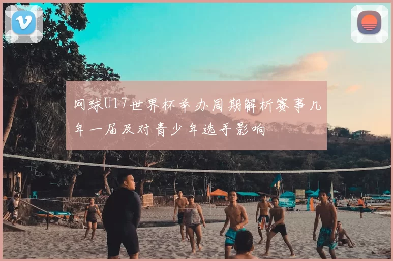 网球U17世界杯举办周期解析赛事几年一届及对青少年选手影响