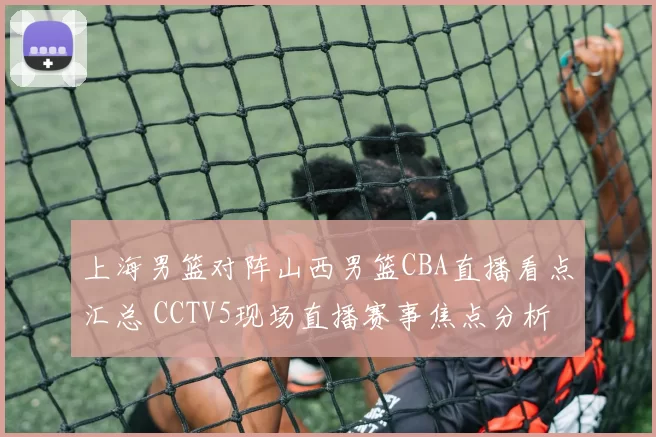 上海男篮对阵山西男篮CBA直播看点汇总 CCTV5现场直播赛事焦点分析