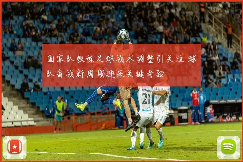国家队教练足球战术调整引关注 球队备战新周期迎来关键考验