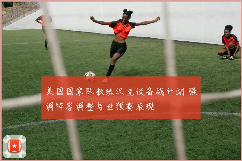 美国国家队教练汉克谈备战计划 强调阵容调整与世预赛表现