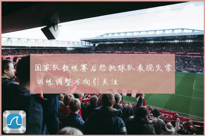 国家队教练赛后怒批球队表现失常 训练调整方向引关注