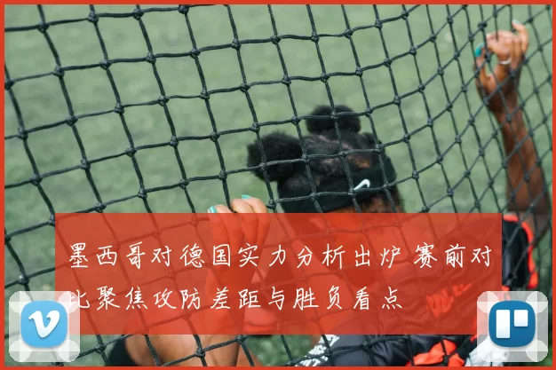 墨西哥对德国实力分析出炉 赛前对比聚焦攻防差距与胜负看点