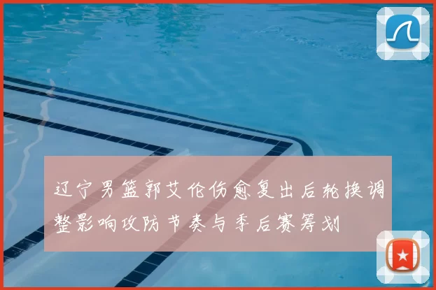 辽宁男篮郭艾伦伤愈复出后轮换调整影响攻防节奏与季后赛筹划