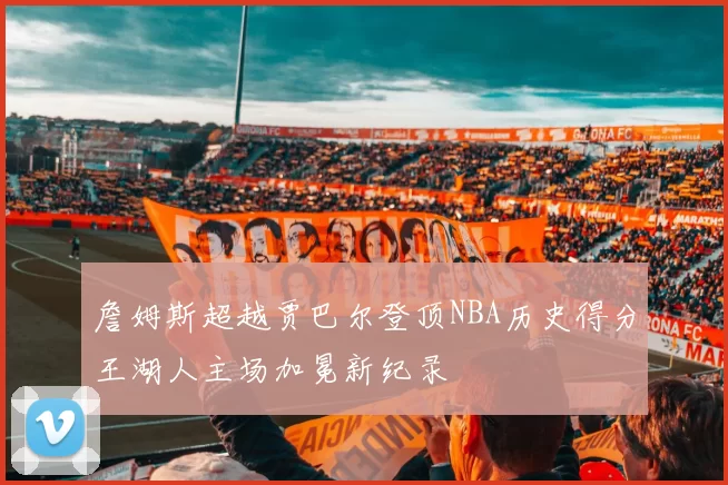 詹姆斯超越贾巴尔登顶NBA历史得分王湖人主场加冕新纪录