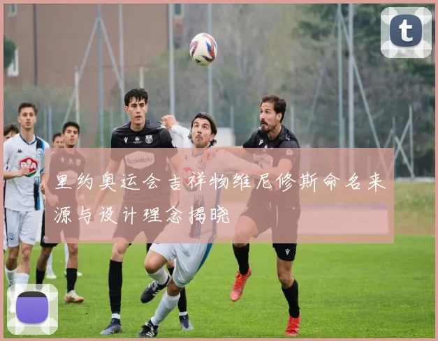 里约奥运会吉祥物维尼修斯命名来源与设计理念揭晓