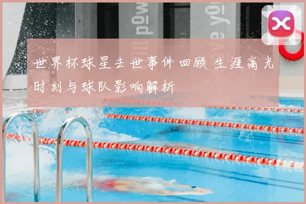 世界杯球星去世事件回顾 生涯高光时刻与球队影响解析
