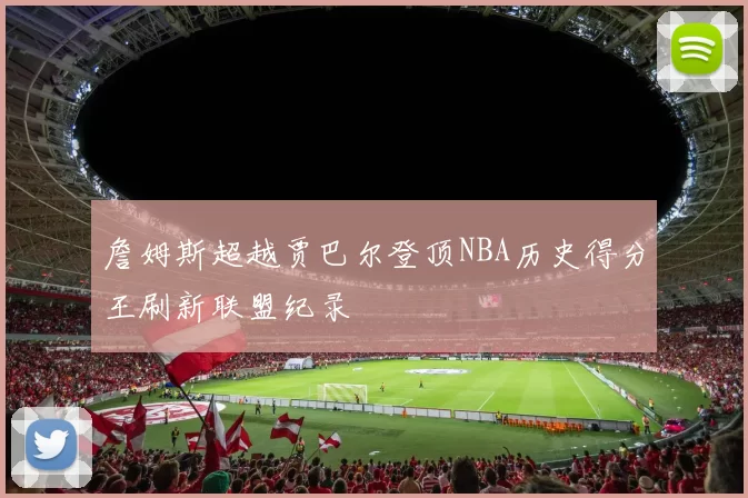 詹姆斯超越贾巴尔登顶NBA历史得分王刷新联盟纪录