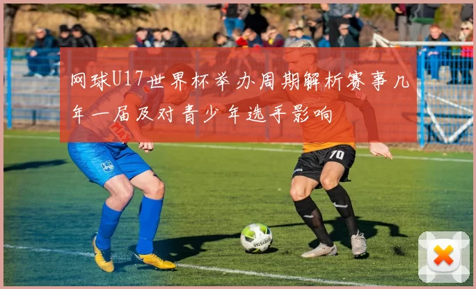 网球U17世界杯举办周期解析赛事几年一届及对青少年选手影响