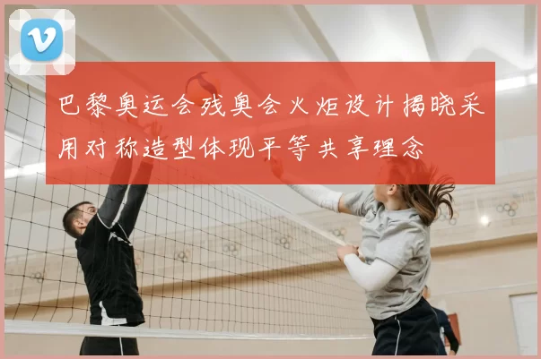 巴黎奥运会残奥会火炬设计揭晓采用对称造型体现平等共享理念