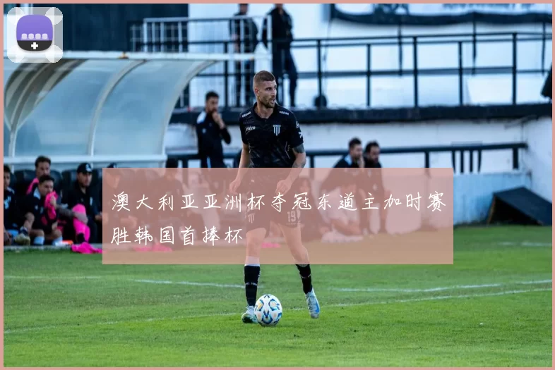 澳大利亚亚洲杯夺冠东道主加时赛胜韩国首捧杯