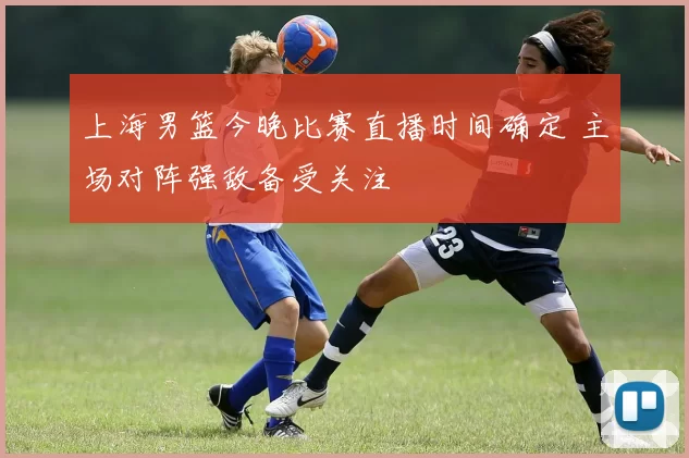 上海男篮今晚比赛直播时间确定 主场对阵强敌备受关注