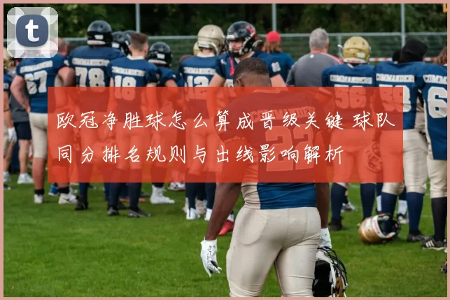 欧冠净胜球怎么算成晋级关键 球队同分排名规则与出线影响解析