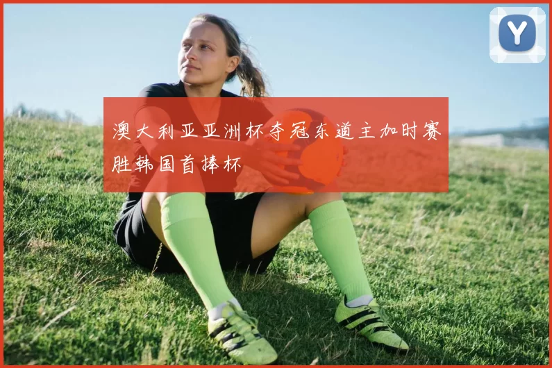 澳大利亚亚洲杯夺冠东道主加时赛胜韩国首捧杯