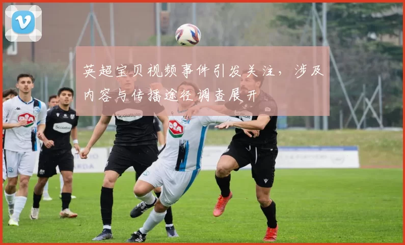 英超宝贝视频事件引发关注，涉及内容与传播途径调查展开