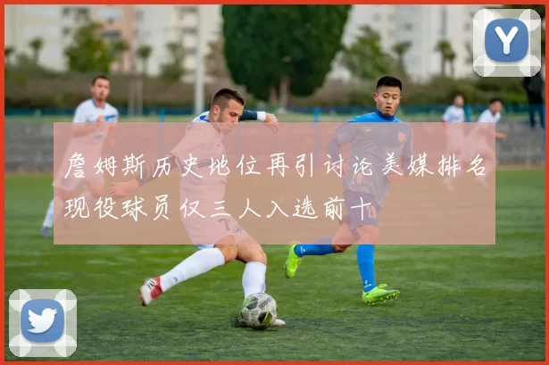 詹姆斯历史地位再引讨论美媒排名现役球员仅三人入选前十