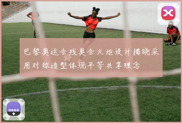 巴黎奥运会残奥会火炬设计揭晓采用对称造型体现平等共享理念