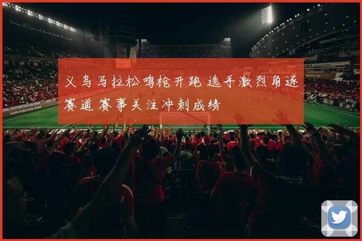 义乌马拉松鸣枪开跑 选手激烈角逐赛道 赛事关注冲刺成绩