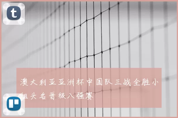 澳大利亚亚洲杯中国队三战全胜小组头名晋级八强赛