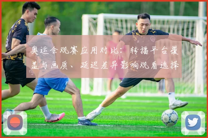 奥运会观赛应用对比：转播平台覆盖与画质、延迟差异影响观看选择