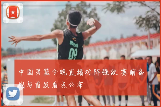 中国男篮今晚直播对阵强敌 赛前备战与首发看点公布
