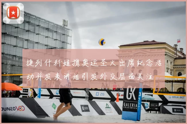 捷列什科娃携奥运圣火出席纪念活动并发表讲话引发外交层面关注