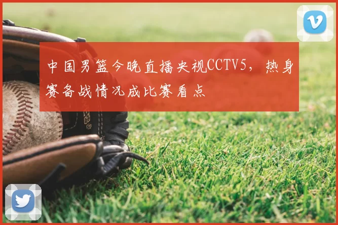 中国男篮今晚直播央视CCTV5，热身赛备战情况成比赛看点