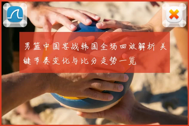 男篮中国客战韩国全场回放解析 关键节奏变化与比分走势一览