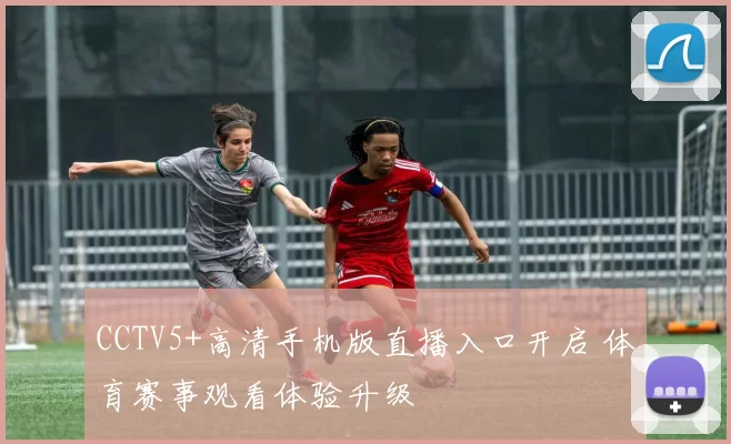 CCTV5+高清手机版直播入口开启 体育赛事观看体验升级
