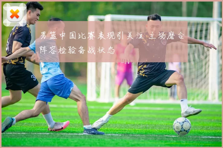 男篮中国比赛表现引关注 主场磨合阵容检验备战状态