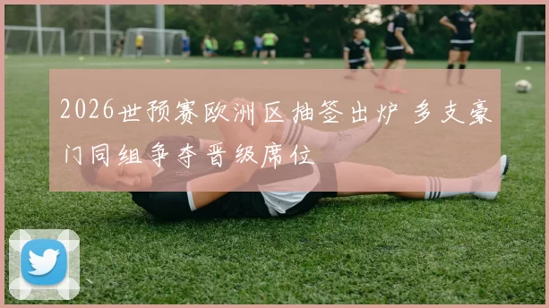 2026世预赛欧洲区抽签出炉 多支豪门同组争夺晋级席位