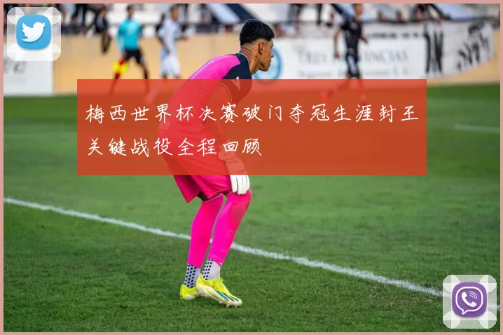 梅西世界杯决赛破门夺冠生涯封王关键战役全程回顾