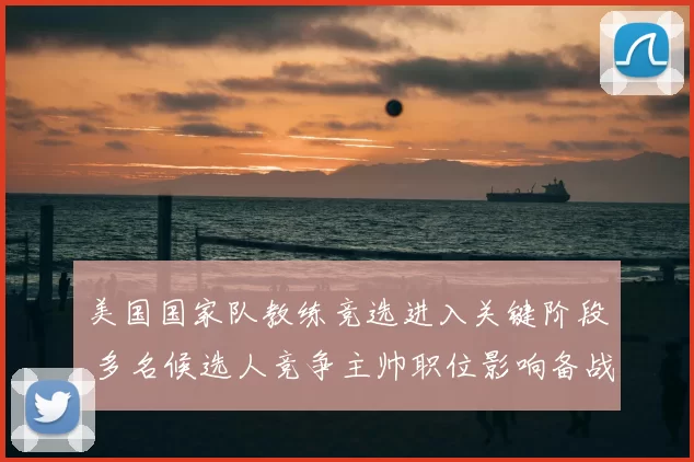 美国国家队教练竞选进入关键阶段 多名候选人竞争主帅职位影响备战规划