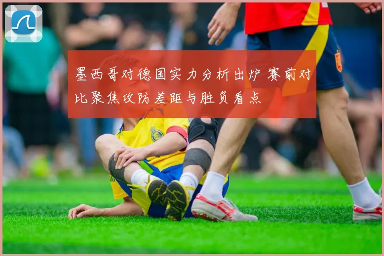 墨西哥对德国实力分析出炉 赛前对比聚焦攻防差距与胜负看点