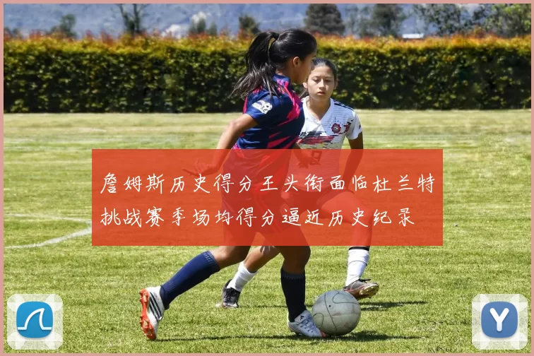 詹姆斯历史得分王头衔面临杜兰特挑战赛季场均得分逼近历史纪录