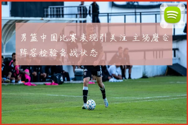 男篮中国比赛表现引关注 主场磨合阵容检验备战状态