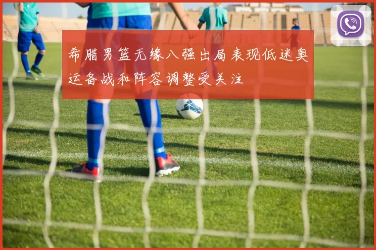 希腊男篮无缘八强出局表现低迷奥运备战和阵容调整受关注