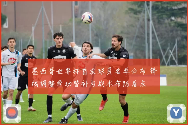 墨西哥世界杯首发球员名单公布 锋线调整牵动替补与战术布防看点